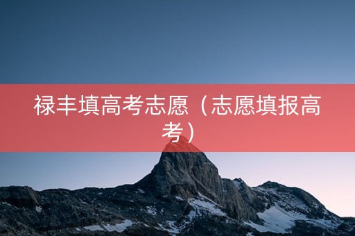 禄丰填高考志愿（志愿填报高考）
