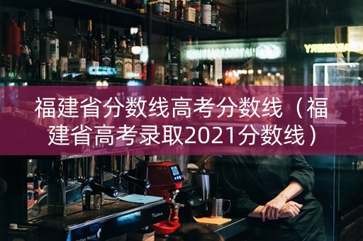 福建省分数线高考分数线（福建省高考录取2021分数线）