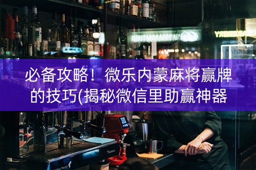 必备攻略！微乐内蒙麻将赢牌的技巧(揭秘微信里助赢神器)
