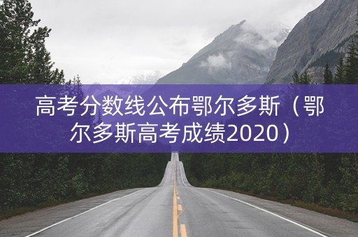 高考分数线公布鄂尔多斯（鄂尔多斯高考成绩2020）