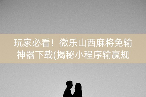 玩家必看！微乐山西麻将免输神器下载(揭秘小程序输赢规律)