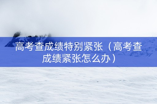 高考查成绩特别紧张（高考查成绩紧张怎么办）