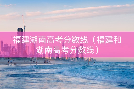福建湖南高考分数线（福建和湖南高考分数线）