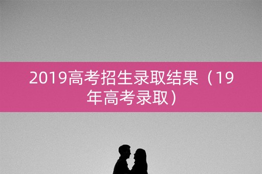 2019高考招生录取结果（19年高考录取）