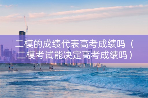 二模的成绩代表高考成绩吗（二模考试能决定高考成绩吗）