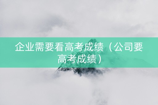 企业需要看高考成绩（公司要高考成绩）