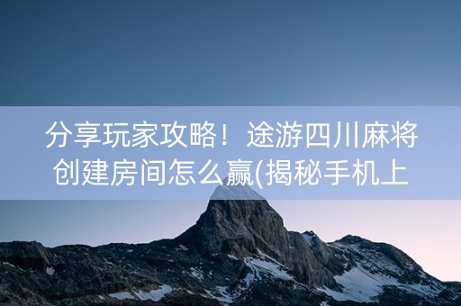 分享玩家攻略！途游四川麻将创建房间怎么赢(揭秘手机上自建房怎么赢)