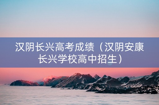 汉阴长兴高考成绩（汉阴安康长兴学校高中招生）
