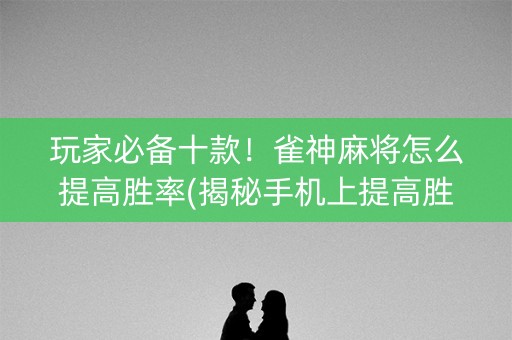 玩家必备十款！雀神麻将怎么提高胜率(揭秘手机上提高胜率)