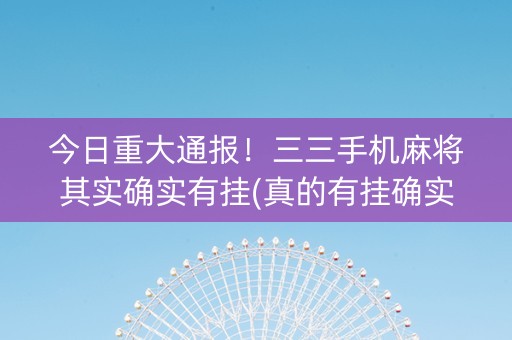 今日重大通报！三三手机麻将其实确实有挂(真的有挂确实有挂)