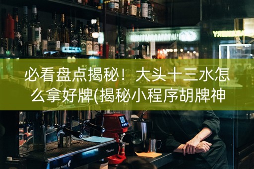 必看盘点揭秘！大头十三水怎么拿好牌(揭秘小程序胡牌神器)