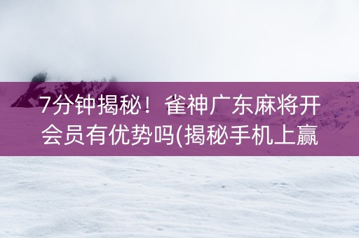 7分钟揭秘！雀神广东麻将开会员有优势吗(揭秘手机上赢的诀窍)