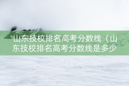 山东技校排名高考分数线（山东技校排名高考分数线是多少）