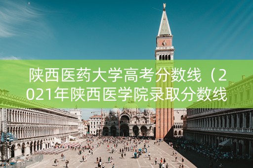 陕西医药大学高考分数线（2021年陕西医学院录取分数线）