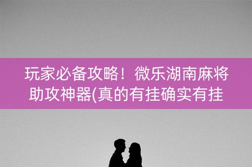 玩家必备攻略！微乐湖南麻将助攻神器(真的有挂确实有挂)