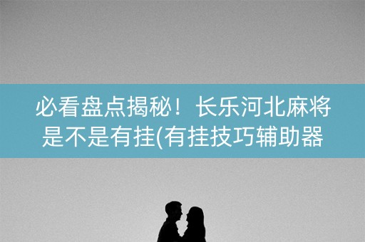 必看盘点揭秘！长乐河北麻将是不是有挂(有挂技巧辅助器)