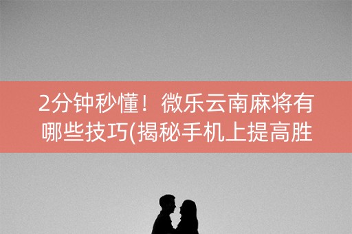 2分钟秒懂！微乐云南麻将有哪些技巧(揭秘手机上提高胜率)
