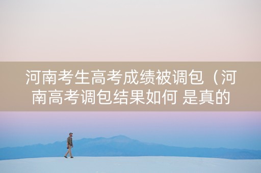 河南考生高考成绩被调包（河南高考调包结果如何 是真的吗）