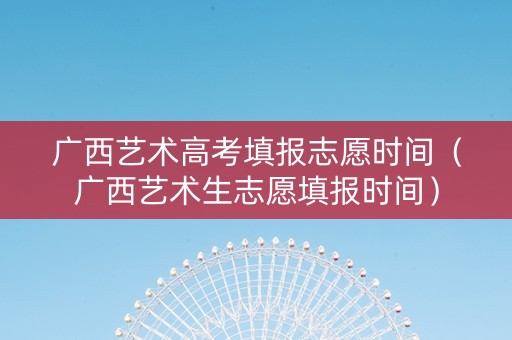 广西艺术高考填报志愿时间（广西艺术生志愿填报时间）