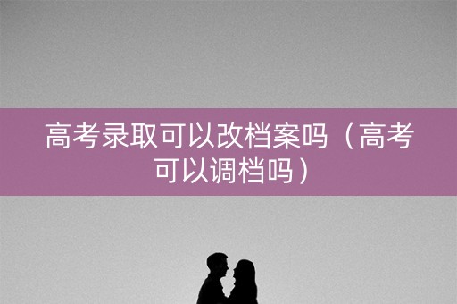 高考录取可以改档案吗（高考可以调档吗）