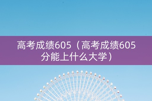 高考成绩605（高考成绩605分能上什么大学）