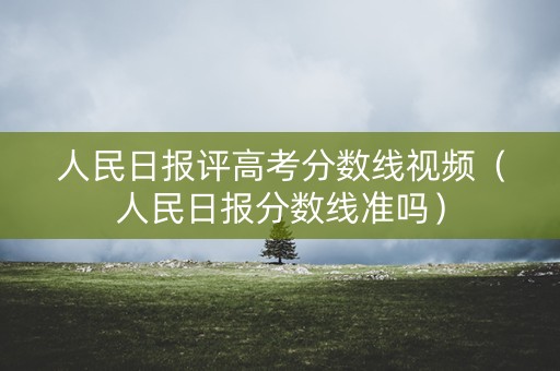 人民日报评高考分数线视频（人民日报分数线准吗）