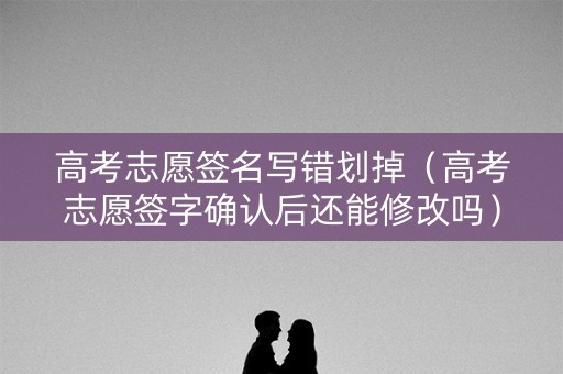 高考志愿签名写错划掉（高考志愿签字确认后还能修改吗）