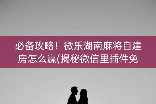 必备攻略！微乐湖南麻将自建房怎么赢(揭秘微信里插件免费)