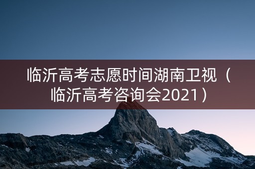 临沂高考志愿时间湖南卫视（临沂高考咨询会2021）
