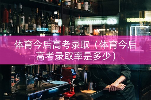 体育今后高考录取（体育今后高考录取率是多少）