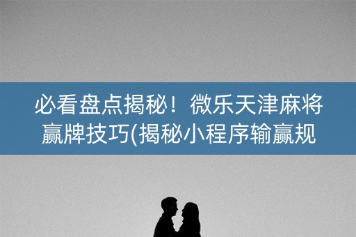 必看盘点揭秘！微乐天津麻将赢牌技巧(揭秘小程序输赢规律)