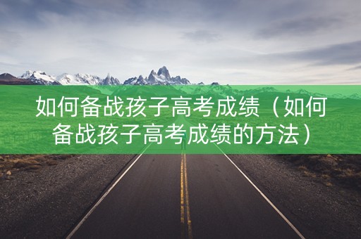 如何备战孩子高考成绩（如何备战孩子高考成绩的方法）