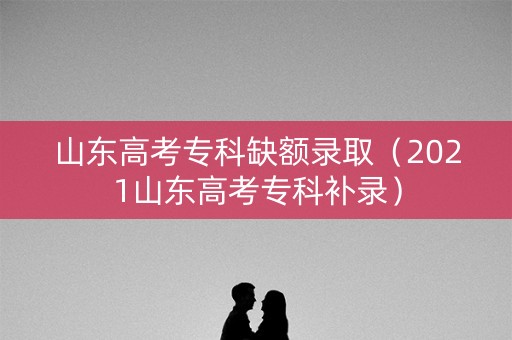 山东高考专科缺额录取（2021山东高考专科补录）