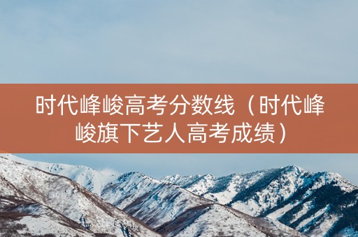 时代峰峻高考分数线（时代峰峻旗下艺人高考成绩）