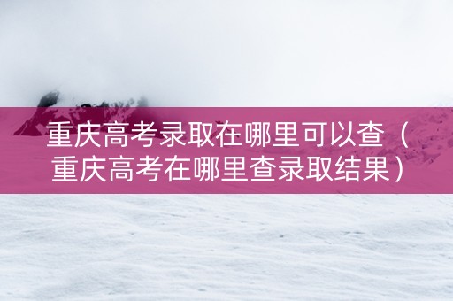 重庆高考录取在哪里可以查（重庆高考在哪里查录取结果）