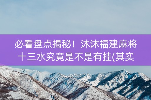 必看盘点揭秘！沐沐福建麻将十三水究竟是不是有挂(其实真的有挂)