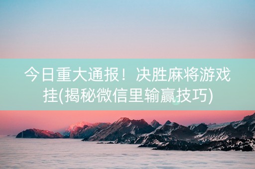 今日重大通报！决胜麻将游戏挂(揭秘微信里输赢技巧)