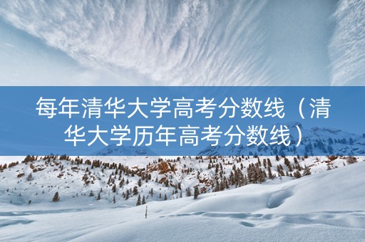 每年清华大学高考分数线（清华大学历年高考分数线）