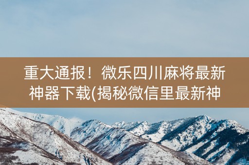 重大通报！微乐四川麻将最新神器下载(揭秘微信里最新神器下载)