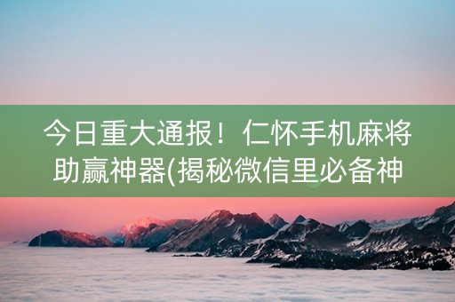 今日重大通报！仁怀手机麻将助赢神器(揭秘微信里必备神器)