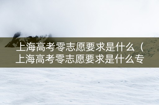 上海高考零志愿要求是什么（上海高考零志愿要求是什么专业）