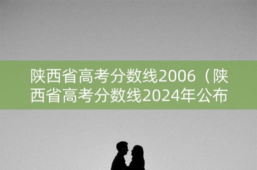 陕西省高考分数线2006（陕西省高考分数线2024年公布）