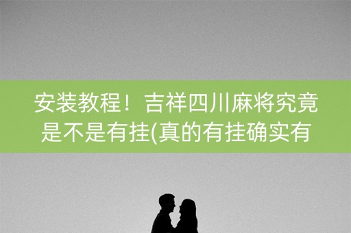 安装教程！吉祥四川麻将究竟是不是有挂(真的有挂确实有挂)