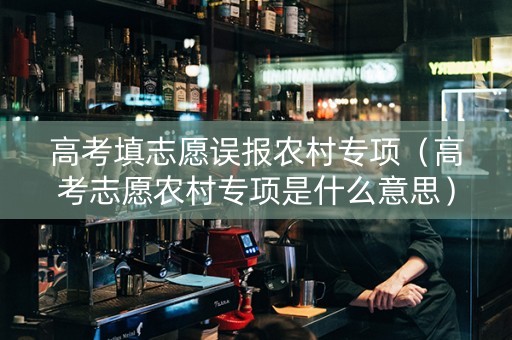 高考填志愿误报农村专项（高考志愿农村专项是什么意思）