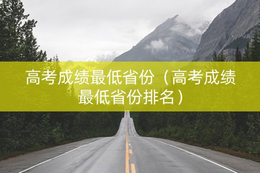 高考成绩最低省份（高考成绩最低省份排名）