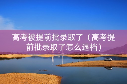 高考被提前批录取了（高考提前批录取了怎么退档）