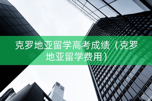 克罗地亚留学高考成绩（克罗地亚留学费用）