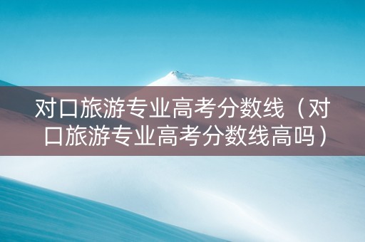 对口旅游专业高考分数线（对口旅游专业高考分数线高吗）