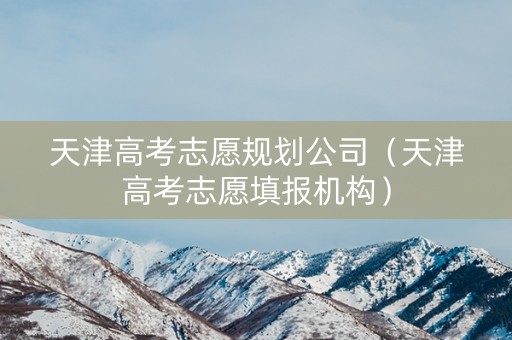 天津高考志愿规划公司（天津高考志愿填报机构）