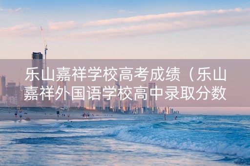 乐山嘉祥学校高考成绩（乐山嘉祥外国语学校高中录取分数线）
